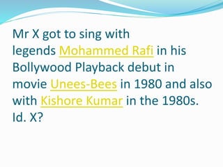 Mr X got to sing with
legends Mohammed Rafi in his
Bollywood Playback debut in
movie Unees-Bees in 1980 and also
with Kishore Kumar in the 1980s.
Id. X?
 