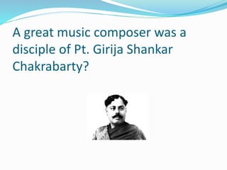 A great music composer was a
disciple of Pt. Girija Shankar
Chakrabarty?
 