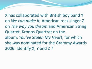 X has collaborated with British boy band Y
on We can make it, American rock singer Z
on The way you dream and American String
Quartet, Kronos Quartret on the
album, You’ve Stolen My Heart, for which
she was nominated for the Grammy Awards
2006. Identify X, Y and Z ?
 