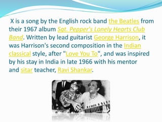 X is a song by the English rock band the Beatles from
their 1967 album Sgt. Pepper's Lonely Hearts Club
Band. Written by lead guitarist George Harrison, it
was Harrison's second composition in the Indian
classical style, after "Love You To", and was inspired
by his stay in India in late 1966 with his mentor
and sitar teacher, Ravi Shankar.
 