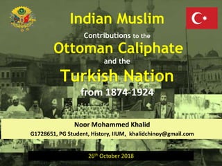 Indian Muslim Contributions to the Ottoman Caliphate and the Turkish Nation 1874-1924
Indian Muslim
Contributions to the
Ottoman Caliphate
and the
Turkish Nation
from 1874-1924
Noor Mohammed Khalid
G1728651, PG Student, History, IIUM, khalidchinoy@gmail.com
26th October 2018
 