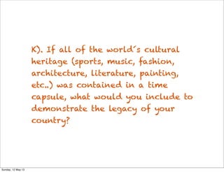 K). If all of the world´s cultural
heritage (sports, music, fashion,
architecture, literature, painting,
etc..) was contained in a time
capsule, what would you include to
demonstrate the legacy of your
country?
Sunday, 12 May 13
 
