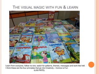 THE VISUAL MAGIC WITH FUN & LEARN
Learn from everyone, follow no one, watch for patterns, themes, messages and work like hell.
I think these are the four principles that go into Creativity – Comics is Fun
ILAXI PATEL
 