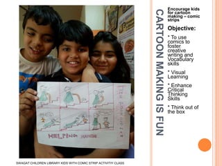 CARTOONMAKINGISFUN
Encourage kids
for cartoon
making – comic
strips
Objective:
* To use
comics to
foster
creative
writing and
Vocabulary
skills
* Visual
Learning
* Enhance
Critical
Thinking
Skills
* Think out of
the box
SWAGAT CHILDREN LIBRARY KIDS WITH COMIC STRIP ACTIVITIY CLASS
 