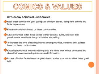 MYTHOLOGY COMICS OR JUST COMICS :
Read these comics with your young kids and spin stories, using hand actions and
facial expressions.
Enact mock dramas based on these comic-stories.
Advise your kids to tell these stories to their cousins, aunts, uncles or their
grandparents to cultivate the good habit of storytelling.
To increase the level of reading interest among your kids, construct brief quizzes
based on these comic-stories.
Encourage your kids to form a reading club and invite their friends or cousins and
share their common reading interests and information.
In case of Indian fables based on good deeds, advise your kids to follow these good
acts
 