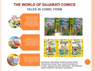 THE WORLD OF GUJARATI COMICS
TALES IN COMIC FORM
Intelligent person whose brain
is sharper than a needle.He
uses "a brain faster than a
super-computer" , and a
wooden stick, to fight evil-
doers.He solves problems with
his sharp intellect and helps the
common man but also teaches
them moral lessons and good
behavior.
Fascinating tales on animal
characters that not only leave
deep imprint on the minds of its
young readers but also impart
them with knowledge and
values they treasure for the rest
of their lives – 3 million copies
over
Tinkle in Gujarati to be published
by ACK but Champak Rules the
market in English and Gujarati
with lot of kiddie stuff – Stories,
Puzzles, Jokes, Quotes & lots
more.... Panchtantra, Akbar Birbal, Tenalirama, Bikram Betal,
Chandamama, Karadi Tales , Amar Chitra Katha, etc.
Fulwadi, zagmag, kids world, Bal Bhaskar , Bal Sambhaav
(earlier Published in Sambhaav newspapers)
 