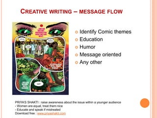 CREATIVE WRITING – MESSAGE FLOW
 Identify Comic themes
 Education
 Humor
 Message oriented
 Any other
PRIYA’S SHAKTI : raise awareness about the issue within a younger audience
- Women are equal, treat them nice
- Educate and speak if mistreated
Download free : www.priyashakti.com
 