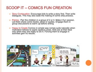 SCOOP IT – COMICS FUN CREATION
 Story Continuation: Encourage kids to write a story first. Then write
dialogues. This may also ease the making of comic strip process.
 Pairing : Pair the children in a group of 2 or 4. Make it fun session.
Let them share comic books, jokes or quotes. Engage them in
group discussions to warm up before writing
 Happy to Create Comics in simple way comes quite naturally when
motivation follows to spark creative juices. Kids are at their best
only when they are ready to Do It. Forcing them to engage in
activities gain no results.
 