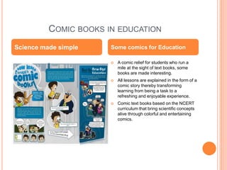 COMIC BOOKS IN EDUCATION
 A comic relief for students who run a
mile at the sight of text books, some
books are made interesting.
 All lessons are explained in the form of a
comic story thereby transforming
learning from being a task to a
refreshing and enjoyable experience.
 Comic text books based on the NCERT
curriculum that bring scientific concepts
alive through colorful and entertaining
comics.
Science made simple Some comics for Education
 