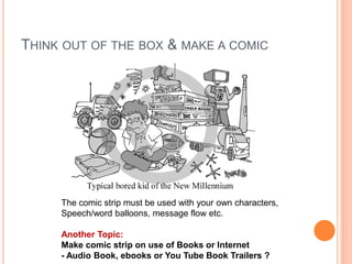 THINK OUT OF THE BOX & MAKE A COMIC
The comic strip must be used with your own characters,
Speech/word balloons, message flow etc.
Another Topic:
Make comic strip on use of Books or Internet
- Audio Book, ebooks or You Tube Book Trailers ?
 