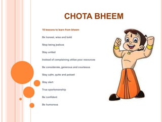 CHOTA BHEEM
10 lessons to learn from bheem
Be honest, wise and bold
Stop being jealous
Stay united
Instead of complaining utilize your resources
Be considerate, generous and courteous
Stay calm, quite and poised
Stay alert
True sportsmanship
Be confident
Be humorous
 