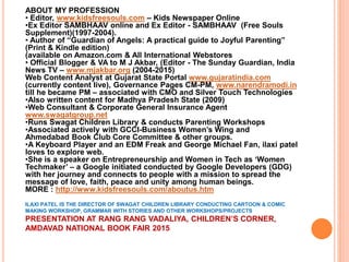 ABOUT MY PROFESSION
• Editor, www.kidsfreesouls.com – Kids Newspaper Online
•Ex Editor SAMBHAAV online and Ex Editor - SAMBHAAV (Free Souls
Supplement)(1997-2004).
• Author of “Guardian of Angels: A practical guide to Joyful Parenting”
(Print & Kindle edition)
(available on Amazon.com & All International Webstores
• Official Blogger & VA to M J Akbar, (Editor - The Sunday Guardian, India
News TV – www.mjakbar.org (2004-2015)
Web Content Analyst at Gujarat State Portal www.gujaratindia.com
(currently content live), Governance Pages CM-PM, www.narendramodi.in
till he became PM – associated with CMO and Silver Touch Technologies
•Also written content for Madhya Pradesh State (2009)
•Web Consultant & Corporate General Insurance Agent
www.swagatgroup.net
•Runs Swagat Children Library & conducts Parenting Workshops
•Associated actively with GCCI-Business Women’s Wing and
Ahmedabad Book Club Core Committee & other groups.
•A Keyboard Player and an EDM Freak and George Michael Fan, ilaxi patel
loves to explore web.
•She is a speaker on Entrepreneurship and Women in Tech as ‘Women
Techmaker’ – a Google initiated conducted by Google Developers (GDG)
with her journey and connects to people with a mission to spread the
message of love, faith, peace and unity among human beings.
MORE : http://www.kidsfreesouls.com/aboutus.htm
ILAXI PATEL IS THE DIRECTOR OF SWAGAT CHILDREN LIBRARY CONDUCTING CARTOON & COMIC
MAKING WORKSHOP, GRAMMAR WITH STORIES AND OTHER WORKSHOPS/PROJECTS
PRESENTATION AT RANG RANG VADALIYA, CHILDREN’S CORNER,
AMDAVAD NATIONAL BOOK FAIR 2015
 