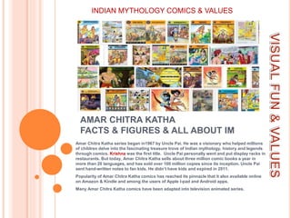 AMAR CHITRA KATHA
FACTS & FIGURES & ALL ABOUT IM
Amar Chitra Katha series began in1967 by Uncle Pai. He was a visionary who helped millions
of children delve into the fascinating treasure trove of Indian mythology, history and legends
through comics. Krishna was the first title. Uncle Pai personally went and put display racks in
restaurants. But today, Amar Chitra Katha sells about three million comic books a year in
more than 20 languages, and has sold over 100 million copies since its inception. Uncle Pai
sent hand-written notes to fan kids. He didn’t have kids and expired in 2011.
Popularity of Amar Chitra Katha comics has reached its pinnacle that it also available online
on Amazon & Kindle and among the users of Apple I-pad and Android apps.
Many Amar Chitra Katha comics have been adapted into television animated series.
INDIAN MYTHOLOGY COMICS & VALUES
 