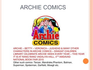 ARCHIE COMICS
ARCHIE – BETTY – VERONICA – JUGHEAD & MANY OTHER
CHARACTERS IN ARCHIE COMICS – SWAGAT CHILDREN
LIBRARY CELEBRATE ARCHIE WEEK EVERY YEAR – THIS YEAR
IT IS AT RANG RANG VADALIYA HALL, 4TH AMDAVAD
NATIONAL BOOK FAIR 2015
Other such comics :Tarzan, Mandrake,Phantom, Batman,
Superman, Spiderman, Garfield, Mowgli etc.
 