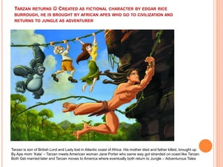 TARZAN RETURNS  CREATED AS FICTIONAL CHARACTER BY EDGAR RICE
BURROUGH, HE IS BROUGHT BY AFRICAN APES WHO GO TO CIVILIZATION AND
RETURNS TO JUNGLE AS ADVENTURER
Tarzan is son of British Lord and Lady lost in Atlantic coast of Africa. His mother died and father killed, brought up
By Ape mom ‘Kala’ – Tarzan meets American woman Jane Porter who same way got stranded on coast like Tarzan.
Both Get married later and Tarzan moves to America where eventually both return to Jungle – Adventurous Tales
 