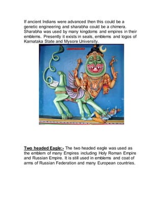 If ancient Indians were advanced then this could be a
genetic engineering and sharabha could be a chimera.
Sharabha was used by many kingdoms and empires in their
emblems. Presently it exists in seals, emblems and logos of
Karnataka State and Mysore University.
Two headed Eagle:- The two headed eagle was used as
the emblem of many Empires including Holy Roman Empire
and Russian Empire. It is still used in emblems and coat of
arms of Russian Federation and many European countries.
 