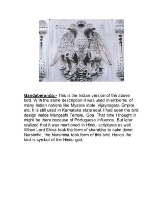 Gandaberunda:- This is the Indian version of the above
bird. With the same description it was used in emblems of
many Indian nations like Mysore state, Vijaynagara Empire
etc. It is still used in Karnataka state seal. I had seen the bird
design inside Mangeshi Temple, Goa. That time I thought it
might be there because of Portuguese influence. But later
realized that it was mentioned in Hindu scriptures as well.
When Lord Shiva took the form of sharabha to calm down
Narsimha, the Narsimha took form of this bird. Hence the
bird is symbol of the Hindu god.
 