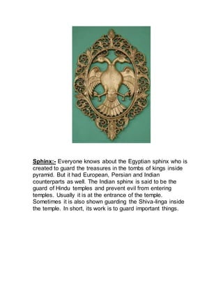 Sphinx:- Everyone knows about the Egyptian sphinx who is
created to guard the treasures in the tombs of kings inside
pyramid. But it had European, Persian and Indian
counterparts as well. The Indian sphinx is said to be the
guard of Hindu temples and prevent evil from entering
temples. Usually it is at the entrance of the temple.
Sometimes it is also shown guarding the Shiva-linga inside
the temple. In short, its work is to guard important things.
 