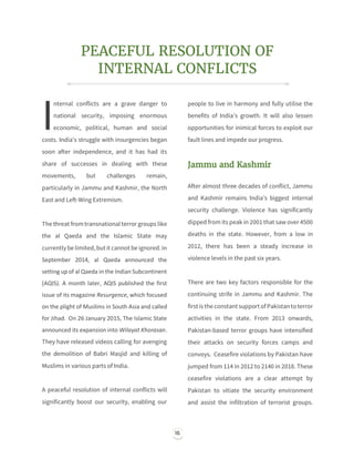 16
PEACEFUL RESOLUTION OF
INTERNAL CONFLICTS
nternal conflicts are a grave danger to
national security, imposing enormous
economic, political, human and social
costs. India's struggle with insurgencies began
soon after independence, and it has had its
share of successes in dealing with these
movements, but challenges remain,
particularly in Jammu and Kashmir, the North
East and Left-Wing Extremism.
The threat fromtransnational terror groups like
the al Qaeda and the Islamic State may
currentlybe limited,but it cannot be ignored.In
September 2014, al Qaeda announced the
setting up of al Qaeda in the Indian Subcontinent
(AQIS). A month later, AQIS published the first
issue of its magazine Resurgence, which focused
on the plight of Muslims in South Asia and called
for Jihad. On 26 January 2015, The Islamic State
announced its expansion into Wilayat Khorasan.
They have released videos calling for avenging
the demolition of Babri Masjid and killing of
Muslims in various parts of India.
A peaceful resolution of internal conflicts will
significantly boost our security, enabling our
people to live in harmony and fully utilise the
benefits of India’s growth. It will also lessen
opportunities for inimical forces to exploit our
fault lines and impede our progress.
Jammu and Kashmir
After almost three decades of conflict, Jammu
and Kashmir remains India’s biggest internal
security challenge. Violence has significantly
dipped from its peak in 2001 that saw over 4500
deaths in the state. However, from a low in
2012, there has been a steady increase in
violence levels in the past six years.
There are two key factors responsible for the
continuing strife in Jammu and Kashmir. The
first isthe constant support ofPakistanto terror
activities in the state. From 2013 onwards,
Pakistan-based terror groups have intensified
their attacks on security forces camps and
convoys. Ceasefire violations by Pakistan have
jumped from 114 in 2012 to 2140 in 2018. These
ceasefire violations are a clear attempt by
Pakistan to vitiate the security environment
and assist the infiltration of terrorist groups.
I
 