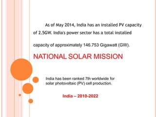 India has been ranked 7th worldwide for
solar photovoltaic (PV) cell production.
India – 2010-2022
As of May 2014, India has an installed PV capacity
of 2.5GW. India's power sector has a total installed
capacity of approximately 146.753 Gigawatt (GW).
NATIONAL SOLAR MISSION
 