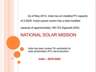 India – 2010-2022
As of May 2014, India has an installed PV capacity
of 2.5GW. India's power sector has a total installed
capacity of approximately 146.753 Gigawatt (GW).
NATIONAL SOLAR MISSION
India has been ranked 7th worldwide for
solar photovoltaic (PV) cell production.
 