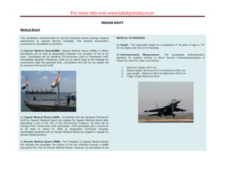For more info visit www.lakshyaindia.co.nr
INDIAN NAVY
Medical Board
The candidates recommended by Service Selection Board undergo medical
examination at nearest Service Hospitals. The medical examination
procedure for candidates is as follow:-
(a) Special Medical Board(SMB). Special Medical Board (SMB) of officer
candidates will be held at designated hospitals over duration of five to six
days. Candidates will be declared Fit/Temporary Unfit or Permanent Unfit.
Candidates declared Temporary Unfit are to report back to the hospital for
examination after the specified time. Candidates who still do not qualify will
be declared Permanent Unfit.
(b) Appeal Medical Board (AMB). Candidates who are declared Permanent
Unfit by Special Medical Board are eligible for Appeal Medical Board after
depositing a sum of Rs. 40/- in the Government Treasury. No fees will be
charged from Temporarily Unfit candidates. Unfit candidates get a maximum
of 42 days to report for AMB at designated Command Hospital.
Candidates declared unfit by Appeal Medical Board are eligible to appeal for
Review Medical Board.
(c) Review Medical Board (RMB). The President of Appeal Medical Board
will intimate the candidate, the reason of his/ her unfitness through a leaflet
and guide him / her for Review Medical Board. However, he will explain to the
MEDICAL STANDARDS
(a) Height . The preferable height for a candidate of 18 years of age is 157
cm for males and 152 cm for females.
(b) Anthropometric Measurement . The acceptable anthropometric
standard for aviation entries i.e Short Service Commission(Aviation &
Observer) entry for male is as follows:-
1. Minimum Height-162.5 cm
2. Sitting Height- Minimum 81.5 cm,Maximum-96.0 cm
3. Leg Length – Minimum-99.0 cm,Maximum-120.0 cm
4. Thigh Length-Maximum-64.0
 