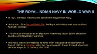 THE ROYAL INDIAN NAVY IN WORLD WAR II
• In 1934, the Royal Indian Marine became the Royal Indian Navy.
• At the start of the Second World War, the Royal Indian Navy was very small and
had eight warships.
• The onset of the war led to an expansion. Additionally Indian Sailors served on-
board several Royal Navy warships.
• The Royal Indian Navy retained its name when India gained independence in
August 1947 as a dominion within the Commonwealth. It was dropped when India
became a republic on January 26th, 1950.
 