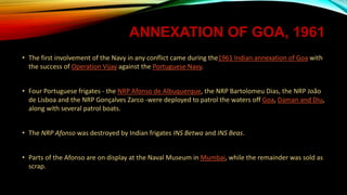 ANNEXATION OF GOA, 1961
• The first involvement of the Navy in any conflict came during the1961 Indian annexation of Goa with
the success of Operation Vijay against the Portuguese Navy.
• Four Portuguese frigates - the NRP Afonso de Albuquerque, the NRP Bartolomeu Dias, the NRP João
de Lisboa and the NRP Gonçalves Zarco -were deployed to patrol the waters off Goa, Daman and Diu,
along with several patrol boats.
• The NRP Afonso was destroyed by Indian frigates INS Betwa and INS Beas.
• Parts of the Afonso are on display at the Naval Museum in Mumbai, while the remainder was sold as
scrap.
 