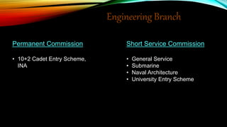 Engineering Branch
Permanent Commission
• 10+2 Cadet Entry Scheme,
INA
Short Service Commission
• General Service
• Submarine
• Naval Architecture
• University Entry Scheme
 