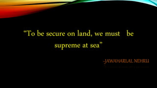 ~JAWAHARLAL NEHRU
“To be secure on land, we must be
supreme at sea”
 