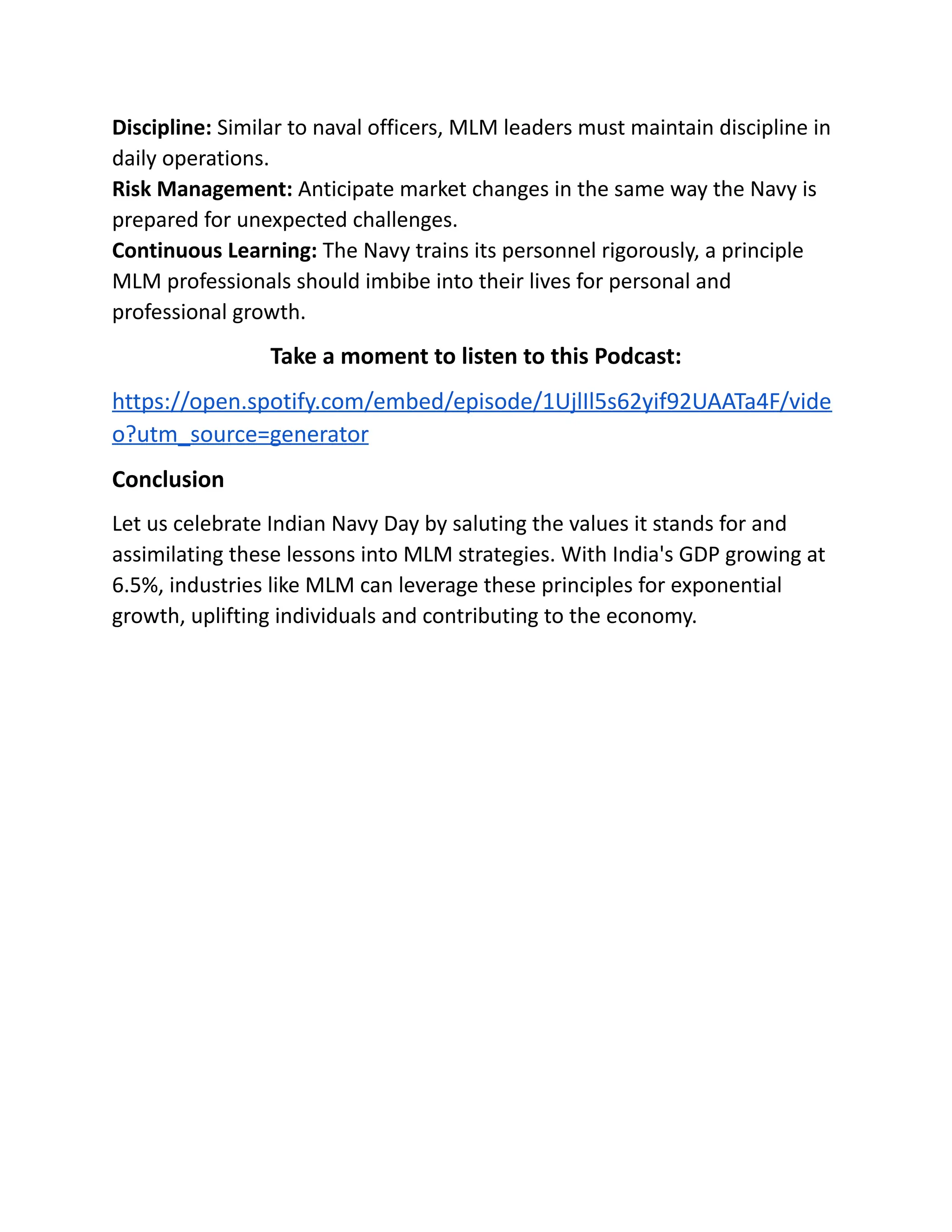 Discipline: Similar to naval officers, MLM leaders must maintain discipline in
daily operations.
Risk Management: Anticipate market changes in the same way the Navy is
prepared for unexpected challenges.
Continuous Learning: The Navy trains its personnel rigorously, a principle
MLM professionals should imbibe into their lives for personal and
professional growth.
Take a moment to listen to this Podcast:
https://open.spotify.com/embed/episode/1UjlIl5s62yif92UAATa4F/vide
o?utm_source=generator
Conclusion
Let us celebrate Indian Navy Day by saluting the values it stands for and
assimilating these lessons into MLM strategies. With India's GDP growing at
6.5%, industries like MLM can leverage these principles for exponential
growth, uplifting individuals and contributing to the economy.
 