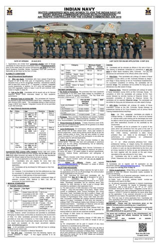 DATE OF OPENING 25 AUG 2018 LAST DATE FOR ONLINE APPLICATION- 14 SEP 2018
1. Applications are invited from unmarried eligible male & female
candidates for Short Service Commission (SSC) in Pilot/Observer/ATC
entry of the Indian Navy for course commencing Jun 2019 at the Indian
Naval Academy Ezhimala, Kerala. Candidates must fulfil condition of
Nationality as laid down by the Govt. of India.
ELIGIBILITY CONDITIONS
2. Age & Educational Qualifications.
(a) Who can Apply. Candidates who have passed Engineering
Degree or are in the final year of Engineering Course in any
discipline from a AICTE recognised university / educational institute
with at least 60% marks till 5
th
/ 7
th
semester, in regular / integrated
course respectively. In addition, for ATC entry the candidate must
have 60% aggregate marks in class X and XII and minimum 60%
marks in English in class XII.
(b) Call up for SSB. Candidates will be issued call up for Service
Selection Board (SSB) interviews based on their academic
performance.
(c) Minimum %age on joining INA. The candidates will, however,
be required to pass final examination BE/B.Tech / Integrated Course
with minimum 60% marks. The candidates failing to meet minimum
%age in BE/B.Tech Degree / Integrated Course will not be permitted
to join INA Ezhimala.
(d) Age Criteria & Vacancies available.
Ser Entry Age Vacancy Gender
(i) ATC Born between 02
Jul 1994 and 01
Jul 1998; both
dates inclusive.
08 Male or
Female
(ii) Observer Born between 02
Jul 1995 and 01
Jul 2000; both
dates inclusive.
06 Male or
Female
(iii) Pilot (MR) Born between 02
Jul 1995 and 01
Jul 2000; both
dates inclusive.
03
(maximum
of 02
vacancies
for females
subject to
they being
in merit list
of SSB)
Male or
Female
(iv) Pilot
(Other
than MR)
Born between 02
Jul 1995 and 01
Jul 2000; both
dates inclusive.
05 Male
Commercial Pilot License (CPL) Holders having valid and current
CPL issued by DGCA (India) and born between 02 Jul 1994 and 01 Jul
2000 (both dates inclusive) can apply for Pilot entry as per stipulations
against Pilot Stream stated at Para 2(d) (iii) & 2(d) (iv) above.
Note: - (i) Only one application is to be filled by a candidate.
(ii) Candidates who are eligible for more than one
branch/cadre should mention their preference in the
application.
(iii) Candidates will be shortlisted for SSB based on their first
preference.
(iv) However, if not shortlisted for the first preference you may
be considered for alternate branch/cadre subject to availability
of spare slots in SSB batches of that branch/cadre.
(v) Once shortlisted for a branch/cadre, subsequent stage of
selection process (SSB, Medical & Merit List) will be
exclusively for that branch/cadre.
3. MEDICAL STANDARDS
(a) Eyesight, Height & Weight.
Ser Branch/
Cadre
Eye Sight Height & Weight
(i) Pilot /
Observer
Distant Vision 6/6, 6/9
Correctable to 6/6, 6/6
Should not be colour
blind/night blind
162.5 cms
With correlated
weight, leg length,
sitting height and
thigh length.
(ii) ATC Distant Vision 6/9, 6/9
Correctable to 6/6, 6/6
Should not be colour
blind/night blind
Male – 157 cms
Female – 152 cms
With correlated
weight, as per age
and height.
(b) Tattoo. Permanent body tattoos are not permitted on any part of
the body, however, certain concessions are permitted to candidates
belonging to tribal areas communities as declared by the Government
of India. For other candidates permanent body tattoos are only
permitted on inner face of forearms i.e. from inside of elbow to wrist
and on the reverse side of palm/back (dorsal) side of hand. Details in
this regard are available on the naval recruitment website:
www. joinindiannavy.gov.in
Note: - (i) All candidates recommended by SSB will have to undergo
medicals as per extant rules.
(ii) There will be no relaxation in Medical Standards.
(iii) For ATC only : Candidates from the following regions are
granted relaxation in height. In this regard domicile is to be
mentioned:-
Training.
12. Candidates will be inducted as officers in the rank of Sub Lt.
The training is tentatively scheduled to commence in end Jun
2019 at Indian Naval Academy (INA), Ezhimala. Full pay and
allowances are admissible to the officers whilst under training.
13. Pilot Entry. Pilot candidates will undergo 22 weeks of Naval
Orientation Course (NOC) at INA, Ezhimala followed by Stage I
and Stage II flying training at the Air Force/Naval Establishment.
On successful completion of training, the candidates will be
awarded wings. The candidates will be entitled for flying pay and
allowances only after award of wings.
14. Observer Entry. Observer candidates will undergo 22 weeks
of Naval orientation course (NOC) at INA, Ezhimala, Kerala. On
completion of NOC the candidates will undergo SLT(X) Tech
course followed by ab-initio training at Observer School. On
successful completion of training at Observer School, the
candidates will be awarded Observer wings. The candidates will
be entitled for flying pay and allowances only after award of wings.
15. ATC Entry Candidates will undergo 22 weeks of Naval
Orientation Course at the INA, Ezhimala, Kerala followed by
professional training at Air Force Academy and at various Naval
Training Establishments/Units/Ships.
Note: - (a) Only unmarried candidates are eligible to
undergo training. A candidate who is found to be married
or marries while under training will be discharged and shall
be liable to refund full pay and allowances drawn by him/her
and other expenditure incurred on the candidate by the
Government.
(b) Candidates will be on probation for a period of two
years which will commence from the grant of the rank of
Sub Lt and will terminate after two years or on completion of
their initial training (whichever is later). During
probation they are liable to be discharged if their
performance is unsatisfactory on professional/
medical/disciplinary grounds.
(c) If an officer voluntarily withdraws from initial/
professional training, or resigns during the probationary
period, he/she shall be required to refund the cost of training
in whole or in part, as may be determined by the Govt, and
all money received by him/her as pay and allowances from
the Govt. together with the interest on the said money
calculated at the rate enforced for Govt. loans.
(d) Candidates who fail to qualify the flying training
(Pilots / Observers) will not be retained in service.
How to Apply
16. Candidates are to register and fill application on the
recruitment website www.joinindiannavy.gov.in. The candidates
are to apply from 25 Aug 18 to 14 Sep 18.
17. Online (e-application):- Whilst filling up the e-application, it is
advisable to keep the relevant documents readily available to
enable the following:-
(a) Correct filling up of personal particulars. Details are to be
filled up as given in the Matriculation Certificate.
(b) Fields such as e-mail address, mobile number are
mandatory and need to be filled.
(c) All relevant documents (preferably in original) (marksheets
upto 5
th
& 7
th
semester for regular & integrated course
respectively, date of birth proof as per 10
th
or 12
th
, CGPA
conversion formula for BE/B.Tech / Integrated Course and a
recent passport size colour photograph should be scanned in
original in JPG/FITT format for attaching the same while filling
up the application. If any scanned document is not legible/
readable for any reason, the application will be rejected.
(d) Print one copy of online application form. Candidates will
carry application form and original certificates/documents while
appearing for SSB interview.
IMPORTANT - Please read the instructions given on the
website carefully before submitting your ‘e-application’
Note: - Your application is subject to subsequent scrutiny and
the application can be rejected, if found
INELIGIBLE/INVALID at any point of time.
Ser Category Minimum Height
Male
Candidates
Female
Candidates
(aa) Tribals from Ladhakh
Region
155 cm 150 cm
(ab) Gorkhas, Nepali, Assa-
mese, Garhwali, Kumaoni
and Uttarakhand
152 cm 147 cm
(ac) Andaman & Nicobar,
Lakshdweep and Minicoy
Islands
155 cm 150 cm
(ad) Bhutan, Sikkim & North
East Region
152 cm 147 cm
THE NAVY OFFERS YOU
4. Pay Scale & Promotions. The promotion from Sub Lieutenant
to Commander is on time scale basis subject to completion of
mandatory courses & medical conditions. The Pay Scale and
promotion criteria as per 7
th
CPC is as follows:-
RANK PAY AS PER
DEFENCE
MATRIX
LEVEL MSP
SUB LIEUTENANT
(S Lt)
56100-177500 10 15500
LIEUTENANT (Lt) 61300-193900 10B 15500
LIEUTENANT CDR
(Lt Cdr)
69400-213400 11 15500
COMMANDER (Cdr) 121200-212400 12A 15500
5. Privileges. Navy provides Free Medical and Canteen Facilities
for Self & Dependents, Mess/Club/Sports Facilities, Furnished
Govt. Accommodation, Car/Housing Loan at subsidised rate.
6. Group Insurance & Gratuity. A basic Insurance cover of Rs.
One crore (on contribution) and gratuity will be granted to an officer
as per the extant rules in force.
7. Leave Entitlements. On Commission, officers are entitled to 60
days annual and 20 days casual leave every year (subject to
service exigencies). Leave during training period will be as per the
extant Training policy in force. They are also entitled to Leave
Travel Concession (LTC) and 40% rail concession to any place (as
per extant rules) for self and dependents.
8. Sports & Adventure. The Navy provides facilities to play
various sports. One can also learn and participate in adventure
sports such as river rafting, mountaineering, hot air ballooning,
hand gliding, wind surfing etc.
9. Short Service Commission Short Service Commission is
granted initially for 10 years extendable by maximum 04 years in
02 terms (02 years + 02 years) subject to service requirements,
vacancies, medical fitness, performance and willingness of
candidates.
Note : Officers inducted under these schemes will not be given
extension beyond fourteen years and will not be eligible for
Permanent Commission.
10. Duties of Officers. Please visit website
www.joinindiannavy.gov.in for information on duties of officers
for respective branches/cadre.
SELECTION PROCEDURE
11. (a) Ministry of Defence (Navy) reserves the right to short-
list applications and to fix cut off percentage. No communication
will be entertained on this account.
(b) SSB interviews for short-listed candidates will be
scheduled from Nov 18 to Mar 19 at Bangalore for pilot &
observer candidates and at Banga-
lore/Bhopal/Coimbatore/Visakhapatnam/Kolkata for ATC candi-
dates. Shortlisted candidates will be informed about their
selection for SSB interview on their e-mail or through SMS
(provided by candidate in their application form).
(c) The total duration of SSB interviews is five days consisting
of stage I (Day one) and stage II (Four days). Stage I Tests;
consist of Intelligence Tests, Picture Perception and Group
Discussion Tests. Candidates who fail to qualify in Stage I will
be sent back on the same day from SSB Centre. Stage II Tests
consists of Psychological Tests, Group Task Tests and Inter-
view. Successful candidates will undergo medical examination
(approx 3-5 days). Candidates of Pilot entry are required to
undergo PABT (Pilot aptitude battery test) followed by Aviation
medical examination. Candidates of Observer entry are also
required to undergo Aviation medical examination.
(d) Candidates recommended by the SSBs, cleared PABT (for
Pilot Entry) and declared medically fit will be appointed for
training based on merit list and vacancies available.
(e) Change of SSB Centre for interview is not permissible
under any circumstances.
(f) Any correspondence regarding change of SSB dates be
addressed to the President of the SSB on receipt of call up
letter.
(g) No compensation will be paid in respect of any injury
sustained to a candidate during SSB tests.
(h) Return First Class (AC III Tier/AC Chair Car) rail fare is
admissible for the SSB interview, if appearing for the first time
for this Commission on production of railway ticket. Candidates
are to carry photocopy of the first page of pass book or cheque
leaf where the name, A/C No & IFSC details are mentioned,
while appearing for SSB.
The terms and conditions, given in this advertisement, are
subject to change and should, therefore, be treated as
guidelines only.
Details are also available on website:
www.joinindiannavy.gov.in
davp/10701/11/0019/1819
INDIAN NAVY
INVITES UNMARRIED MEN AND WOMEN TO JOIN THE INDIAN NAVY AS
SHORT SERVICE COMMISSION OFFICER AS PILOT/OBSERVER/
AIR TRAFFIC CONTROLLER FOR THE COURSE COMMENCING JUN 2019
Scan this QR Code
to apply online
 