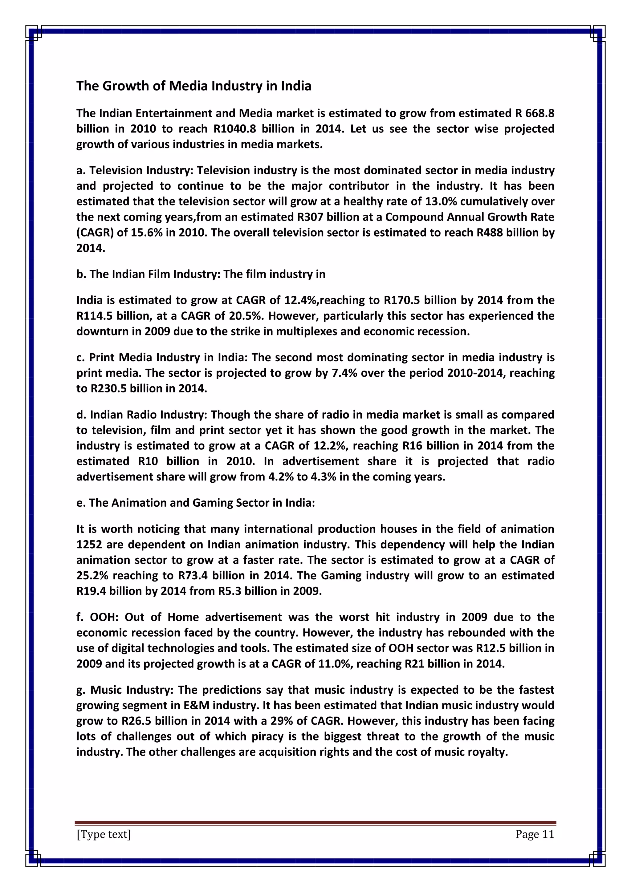 [Type text] Page 11
The Growth of Media Industry in India
The Indian Entertainment and Media market is estimated to grow from estimated R 668.8
billion in 2010 to reach R1040.8 billion in 2014. Let us see the sector wise projected
growth of various industries in media markets.
a. Television Industry: Television industry is the most dominated sector in media industry
and projected to continue to be the major contributor in the industry. It has been
estimated that the television sector will grow at a healthy rate of 13.0% cumulatively over
the next coming years,from an estimated R307 billion at a Compound Annual Growth Rate
(CAGR) of 15.6% in 2010. The overall television sector is estimated to reach R488 billion by
2014.
b. The Indian Film Industry: The film industry in
India is estimated to grow at CAGR of 12.4%,reaching to R170.5 billion by 2014 from the
R114.5 billion, at a CAGR of 20.5%. However, particularly this sector has experienced the
downturn in 2009 due to the strike in multiplexes and economic recession.
c. Print Media Industry in India: The second most dominating sector in media industry is
print media. The sector is projected to grow by 7.4% over the period 2010-2014, reaching
to R230.5 billion in 2014.
d. Indian Radio Industry: Though the share of radio in media market is small as compared
to television, film and print sector yet it has shown the good growth in the market. The
industry is estimated to grow at a CAGR of 12.2%, reaching R16 billion in 2014 from the
estimated R10 billion in 2010. In advertisement share it is projected that radio
advertisement share will grow from 4.2% to 4.3% in the coming years.
e. The Animation and Gaming Sector in India:
It is worth noticing that many international production houses in the field of animation
1252 are dependent on Indian animation industry. This dependency will help the Indian
animation sector to grow at a faster rate. The sector is estimated to grow at a CAGR of
25.2% reaching to R73.4 billion in 2014. The Gaming industry will grow to an estimated
R19.4 billion by 2014 from R5.3 billion in 2009.
f. OOH: Out of Home advertisement was the worst hit industry in 2009 due to the
economic recession faced by the country. However, the industry has rebounded with the
use of digital technologies and tools. The estimated size of OOH sector was R12.5 billion in
2009 and its projected growth is at a CAGR of 11.0%, reaching R21 billion in 2014.
g. Music Industry: The predictions say that music industry is expected to be the fastest
growing segment in E&M industry. It has been estimated that Indian music industry would
grow to R26.5 billion in 2014 with a 29% of CAGR. However, this industry has been facing
lots of challenges out of which piracy is the biggest threat to the growth of the music
industry. The other challenges are acquisition rights and the cost of music royalty.
 