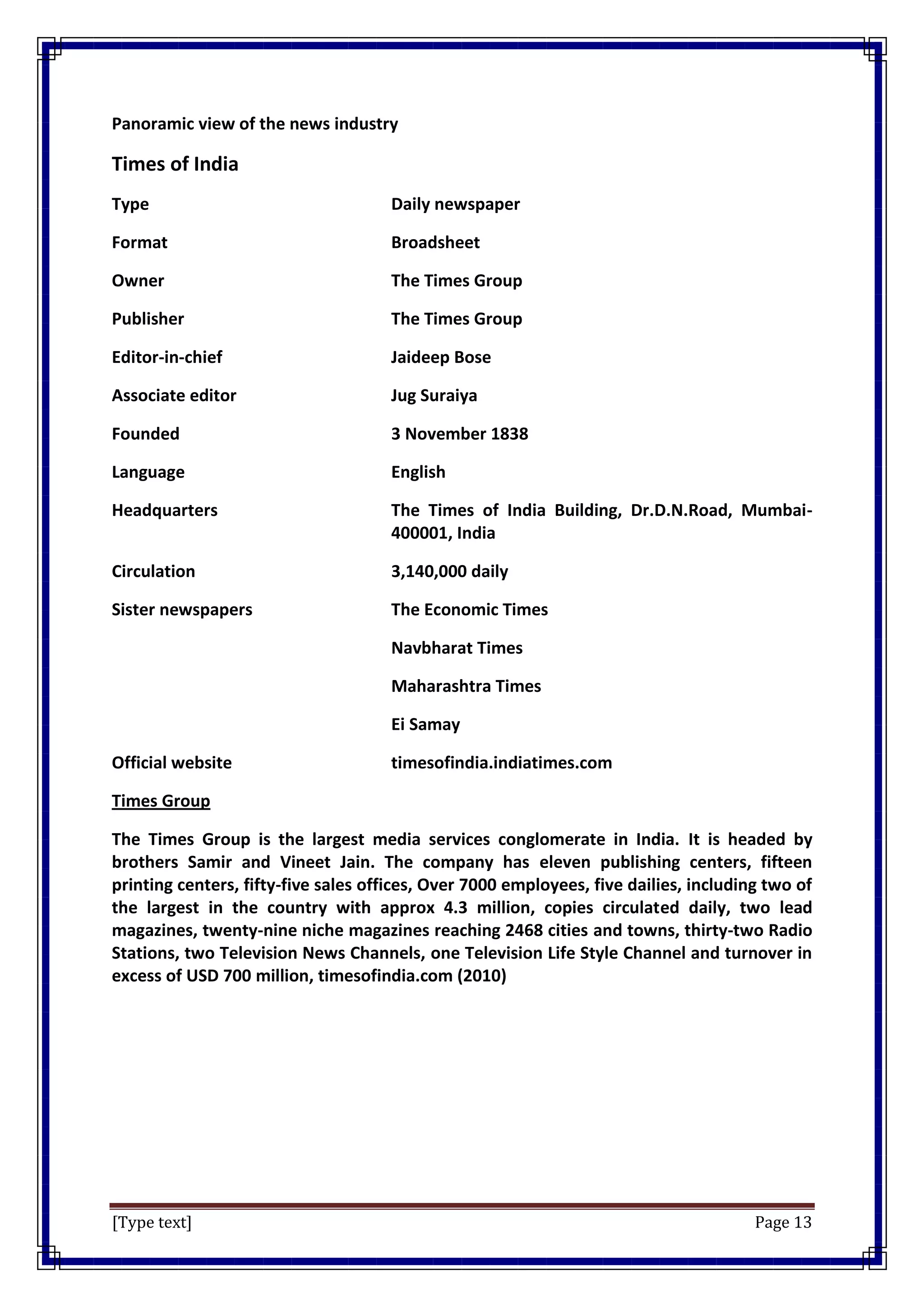 [Type text] Page 13
Panoramic view of the news industry
Times of India
Type Daily newspaper
Format Broadsheet
Owner The Times Group
Publisher The Times Group
Editor-in-chief Jaideep Bose
Associate editor Jug Suraiya
Founded 3 November 1838
Language English
Headquarters The Times of India Building, Dr.D.N.Road, Mumbai-
400001, India
Circulation 3,140,000 daily
Sister newspapers The Economic Times
Navbharat Times
Maharashtra Times
Ei Samay
Official website timesofindia.indiatimes.com
Times Group
The Times Group is the largest media services conglomerate in India. It is headed by
brothers Samir and Vineet Jain. The company has eleven publishing centers, fifteen
printing centers, fifty-five sales offices, Over 7000 employees, five dailies, including two of
the largest in the country with approx 4.3 million, copies circulated daily, two lead
magazines, twenty-nine niche magazines reaching 2468 cities and towns, thirty-two Radio
Stations, two Television News Channels, one Television Life Style Channel and turnover in
excess of USD 700 million, timesofindia.com (2010)
 