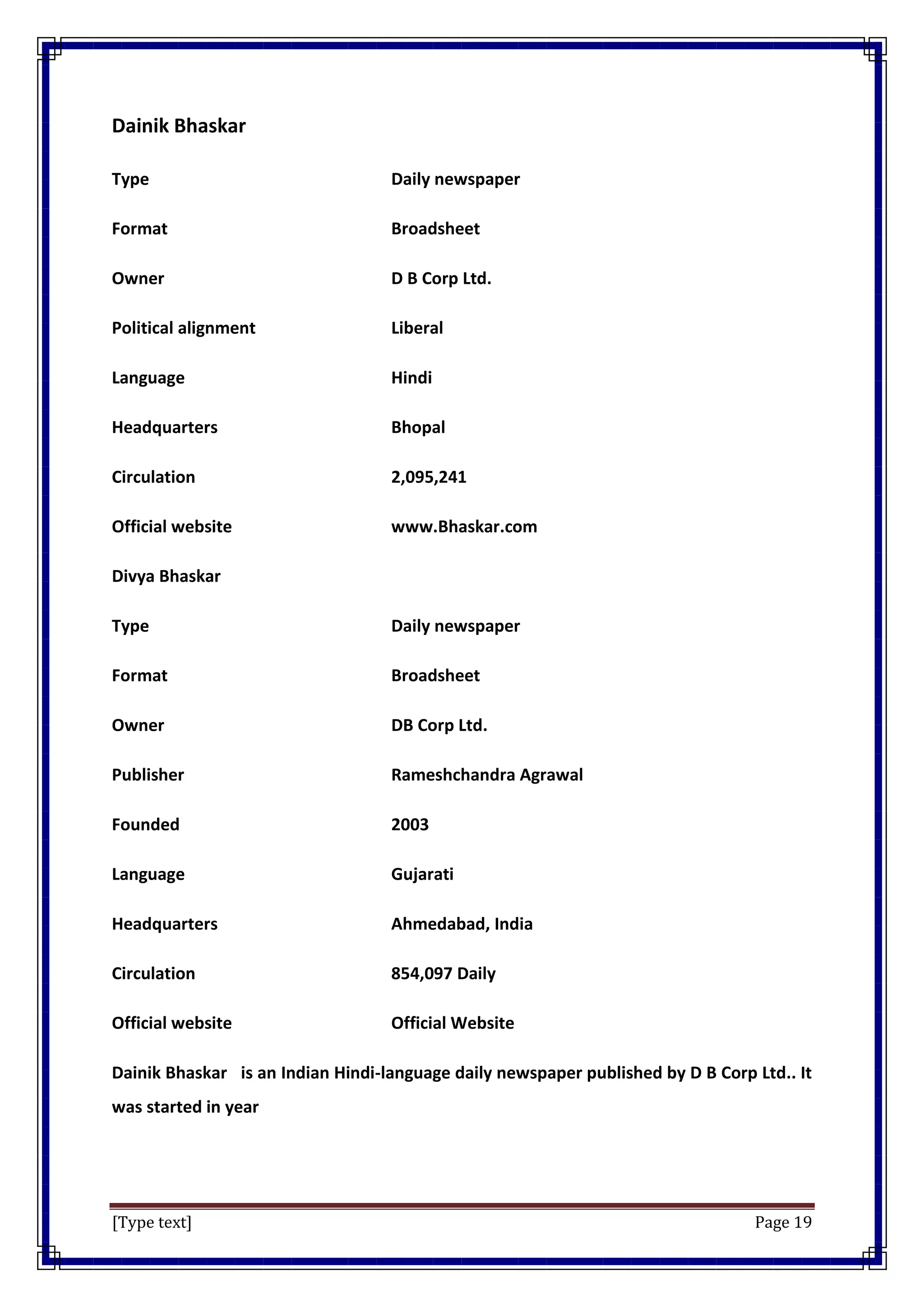 [Type text] Page 19
Dainik Bhaskar
Type Daily newspaper
Format Broadsheet
Owner D B Corp Ltd.
Political alignment Liberal
Language Hindi
Headquarters Bhopal
Circulation 2,095,241
Official website www.Bhaskar.com
Divya Bhaskar
Type Daily newspaper
Format Broadsheet
Owner DB Corp Ltd.
Publisher Rameshchandra Agrawal
Founded 2003
Language Gujarati
Headquarters Ahmedabad, India
Circulation 854,097 Daily
Official website Official Website
Dainik Bhaskar is an Indian Hindi-language daily newspaper published by D B Corp Ltd.. It
was started in year
 