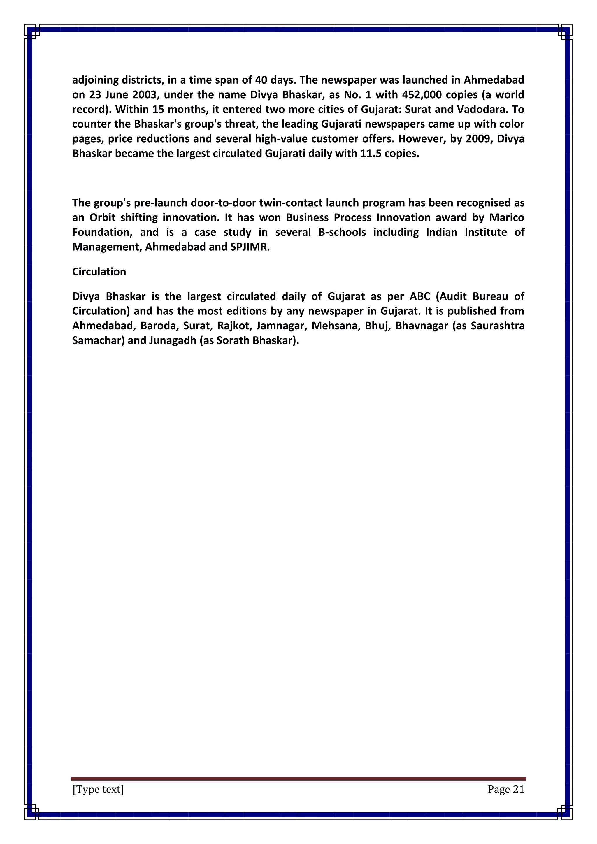 [Type text] Page 21
adjoining districts, in a time span of 40 days. The newspaper was launched in Ahmedabad
on 23 June 2003, under the name Divya Bhaskar, as No. 1 with 452,000 copies (a world
record). Within 15 months, it entered two more cities of Gujarat: Surat and Vadodara. To
counter the Bhaskar's group's threat, the leading Gujarati newspapers came up with color
pages, price reductions and several high-value customer offers. However, by 2009, Divya
Bhaskar became the largest circulated Gujarati daily with 11.5 copies.
The group's pre-launch door-to-door twin-contact launch program has been recognised as
an Orbit shifting innovation. It has won Business Process Innovation award by Marico
Foundation, and is a case study in several B-schools including Indian Institute of
Management, Ahmedabad and SPJIMR.
Circulation
Divya Bhaskar is the largest circulated daily of Gujarat as per ABC (Audit Bureau of
Circulation) and has the most editions by any newspaper in Gujarat. It is published from
Ahmedabad, Baroda, Surat, Rajkot, Jamnagar, Mehsana, Bhuj, Bhavnagar (as Saurashtra
Samachar) and Junagadh (as Sorath Bhaskar).
 