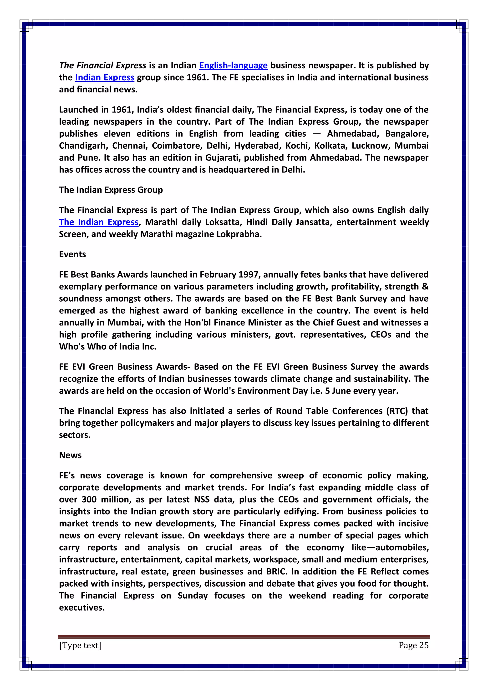 [Type text] Page 25
The Financial Express is an Indian English-language business newspaper. It is published by
the Indian Express group since 1961. The FE specialises in India and international business
and financial news.
Launched in 1961, India’s oldest financial daily, The Financial Express, is today one of the
leading newspapers in the country. Part of The Indian Express Group, the newspaper
publishes eleven editions in English from leading cities — Ahmedabad, Bangalore,
Chandigarh, Chennai, Coimbatore, Delhi, Hyderabad, Kochi, Kolkata, Lucknow, Mumbai
and Pune. It also has an edition in Gujarati, published from Ahmedabad. The newspaper
has offices across the country and is headquartered in Delhi.
The Indian Express Group
The Financial Express is part of The Indian Express Group, which also owns English daily
The Indian Express, Marathi daily Loksatta, Hindi Daily Jansatta, entertainment weekly
Screen, and weekly Marathi magazine Lokprabha.
Events
FE Best Banks Awards launched in February 1997, annually fetes banks that have delivered
exemplary performance on various parameters including growth, profitability, strength &
soundness amongst others. The awards are based on the FE Best Bank Survey and have
emerged as the highest award of banking excellence in the country. The event is held
annually in Mumbai, with the Hon'bl Finance Minister as the Chief Guest and witnesses a
high profile gathering including various ministers, govt. representatives, CEOs and the
Who's Who of India Inc.
FE EVI Green Business Awards- Based on the FE EVI Green Business Survey the awards
recognize the efforts of Indian businesses towards climate change and sustainability. The
awards are held on the occasion of World's Environment Day i.e. 5 June every year.
The Financial Express has also initiated a series of Round Table Conferences (RTC) that
bring together policymakers and major players to discuss key issues pertaining to different
sectors.
News
FE’s news coverage is known for comprehensive sweep of economic policy making,
corporate developments and market trends. For India’s fast expanding middle class of
over 300 million, as per latest NSS data, plus the CEOs and government officials, the
insights into the Indian growth story are particularly edifying. From business policies to
market trends to new developments, The Financial Express comes packed with incisive
news on every relevant issue. On weekdays there are a number of special pages which
carry reports and analysis on crucial areas of the economy like—automobiles,
infrastructure, entertainment, capital markets, workspace, small and medium enterprises,
infrastructure, real estate, green businesses and BRIC. In addition the FE Reflect comes
packed with insights, perspectives, discussion and debate that gives you food for thought.
The Financial Express on Sunday focuses on the weekend reading for corporate
executives.
 