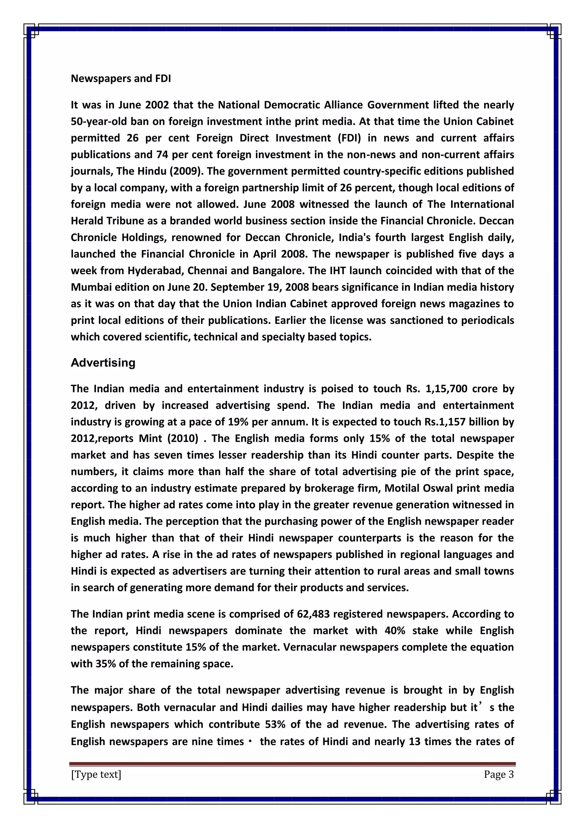 [Type text] Page 3
Newspapers and FDI
It was in June 2002 that the National Democratic Alliance Government lifted the nearly
50-year-old ban on foreign investment inthe print media. At that time the Union Cabinet
permitted 26 per cent Foreign Direct Investment (FDI) in news and current affairs
publications and 74 per cent foreign investment in the non-news and non-current affairs
journals, The Hindu (2009). The government permitted country-specific editions published
by a local company, with a foreign partnership limit of 26 percent, though local editions of
foreign media were not allowed. June 2008 witnessed the launch of The International
Herald Tribune as a branded world business section inside the Financial Chronicle. Deccan
Chronicle Holdings, renowned for Deccan Chronicle, India's fourth largest English daily,
launched the Financial Chronicle in April 2008. The newspaper is published five days a
week from Hyderabad, Chennai and Bangalore. The IHT launch coincided with that of the
Mumbai edition on June 20. September 19, 2008 bears significance in Indian media history
as it was on that day that the Union Indian Cabinet approved foreign news magazines to
print local editions of their publications. Earlier the license was sanctioned to periodicals
which covered scientific, technical and specialty based topics.
Advertising
The Indian media and entertainment industry is poised to touch Rs. 1,15,700 crore by
2012, driven by increased advertising spend. The Indian media and entertainment
industry is growing at a pace of 19% per annum. It is expected to touch Rs.1,157 billion by
2012,reports Mint (2010) . The English media forms only 15% of the total newspaper
market and has seven times lesser readership than its Hindi counter parts. Despite the
numbers, it claims more than half the share of total advertising pie of the print space,
according to an industry estimate prepared by brokerage firm, Motilal Oswal print media
report. The higher ad rates come into play in the greater revenue generation witnessed in
English media. The perception that the purchasing power of the English newspaper reader
is much higher than that of their Hindi newspaper counterparts is the reason for the
higher ad rates. A rise in the ad rates of newspapers published in regional languages and
Hindi is expected as advertisers are turning their attention to rural areas and small towns
in search of generating more demand for their products and services.
The Indian print media scene is comprised of 62,483 registered newspapers. According to
the report, Hindi newspapers dominate the market with 40% stake while English
newspapers constitute 15% of the market. Vernacular newspapers complete the equation
with 35% of the remaining space.
The major share of the total newspaper advertising revenue is brought in by English
newspapers. Both vernacular and Hindi dailies may have higher readership but it’s the
English newspapers which contribute 53% of the ad revenue. The advertising rates of
English newspapers are nine times・ the rates of Hindi and nearly 13 times the rates of
 