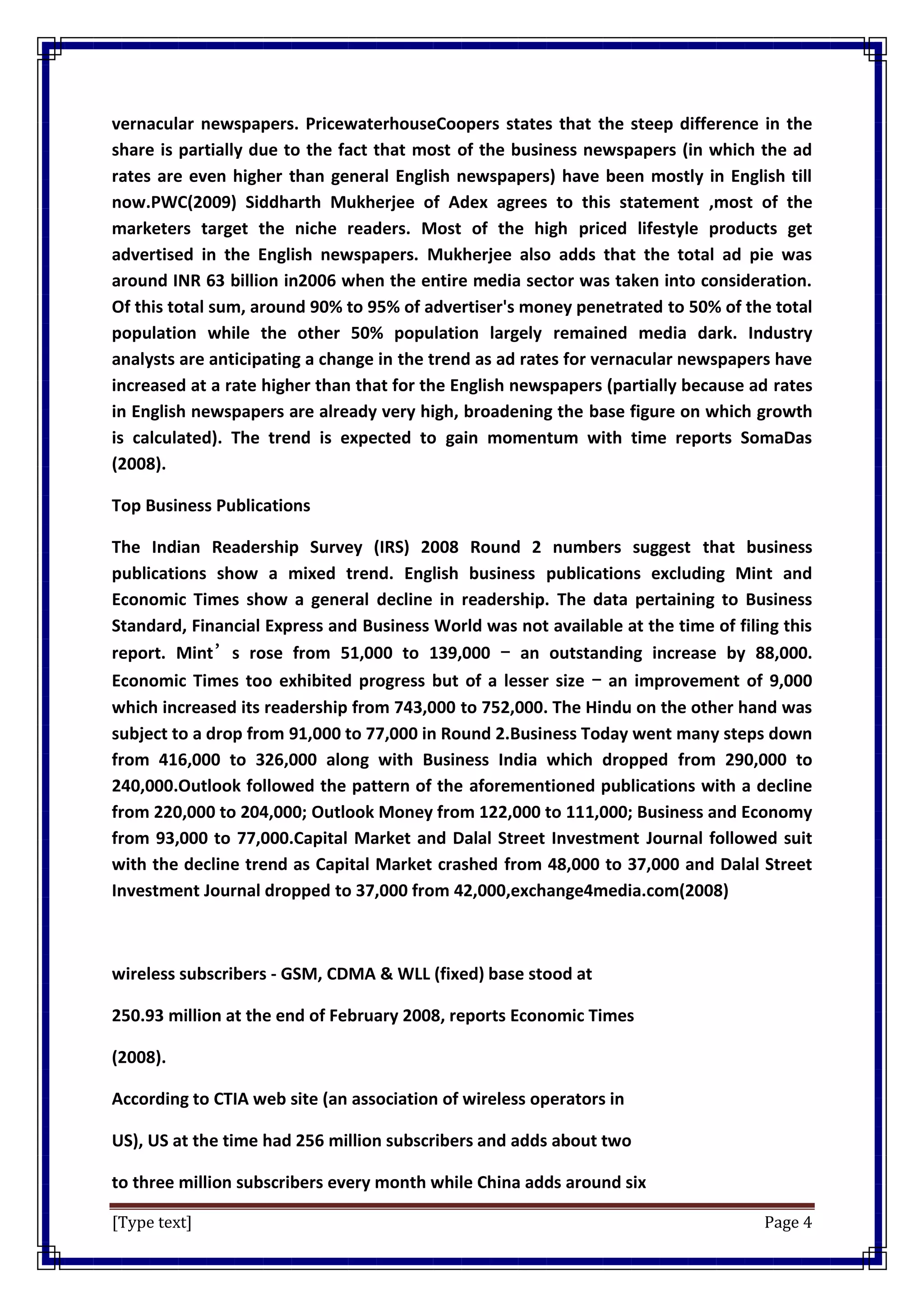 [Type text] Page 4
vernacular newspapers. PricewaterhouseCoopers states that the steep difference in the
share is partially due to the fact that most of the business newspapers (in which the ad
rates are even higher than general English newspapers) have been mostly in English till
now.PWC(2009) Siddharth Mukherjee of Adex agrees to this statement ,most of the
marketers target the niche readers. Most of the high priced lifestyle products get
advertised in the English newspapers. Mukherjee also adds that the total ad pie was
around INR 63 billion in2006 when the entire media sector was taken into consideration.
Of this total sum, around 90% to 95% of advertiser's money penetrated to 50% of the total
population while the other 50% population largely remained media dark. Industry
analysts are anticipating a change in the trend as ad rates for vernacular newspapers have
increased at a rate higher than that for the English newspapers (partially because ad rates
in English newspapers are already very high, broadening the base figure on which growth
is calculated). The trend is expected to gain momentum with time reports SomaDas
(2008).
Top Business Publications
The Indian Readership Survey (IRS) 2008 Round 2 numbers suggest that business
publications show a mixed trend. English business publications excluding Mint and
Economic Times show a general decline in readership. The data pertaining to Business
Standard, Financial Express and Business World was not available at the time of filing this
report. Mint’s rose from 51,000 to 139,000 – an outstanding increase by 88,000.
Economic Times too exhibited progress but of a lesser size – an improvement of 9,000
which increased its readership from 743,000 to 752,000. The Hindu on the other hand was
subject to a drop from 91,000 to 77,000 in Round 2.Business Today went many steps down
from 416,000 to 326,000 along with Business India which dropped from 290,000 to
240,000.Outlook followed the pattern of the aforementioned publications with a decline
from 220,000 to 204,000; Outlook Money from 122,000 to 111,000; Business and Economy
from 93,000 to 77,000.Capital Market and Dalal Street Investment Journal followed suit
with the decline trend as Capital Market crashed from 48,000 to 37,000 and Dalal Street
Investment Journal dropped to 37,000 from 42,000,exchange4media.com(2008)
wireless subscribers - GSM, CDMA & WLL (fixed) base stood at
250.93 million at the end of February 2008, reports Economic Times
(2008).
According to CTIA web site (an association of wireless operators in
US), US at the time had 256 million subscribers and adds about two
to three million subscribers every month while China adds around six
 