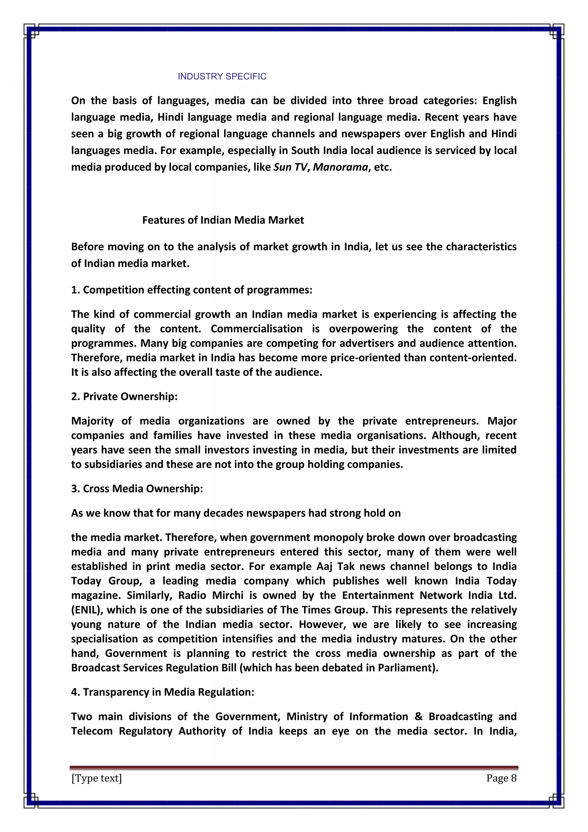 [Type text] Page 8
INDUSTRY SPECIFIC
On the basis of languages, media can be divided into three broad categories: English
language media, Hindi language media and regional language media. Recent years have
seen a big growth of regional language channels and newspapers over English and Hindi
languages media. For example, especially in South India local audience is serviced by local
media produced by local companies, like Sun TV, Manorama, etc.
Features of Indian Media Market
Before moving on to the analysis of market growth in India, let us see the characteristics
of Indian media market.
1. Competition effecting content of programmes:
The kind of commercial growth an Indian media market is experiencing is affecting the
quality of the content. Commercialisation is overpowering the content of the
programmes. Many big companies are competing for advertisers and audience attention.
Therefore, media market in India has become more price-oriented than content-oriented.
It is also affecting the overall taste of the audience.
2. Private Ownership:
Majority of media organizations are owned by the private entrepreneurs. Major
companies and families have invested in these media organisations. Although, recent
years have seen the small investors investing in media, but their investments are limited
to subsidiaries and these are not into the group holding companies.
3. Cross Media Ownership:
As we know that for many decades newspapers had strong hold on
the media market. Therefore, when government monopoly broke down over broadcasting
media and many private entrepreneurs entered this sector, many of them were well
established in print media sector. For example Aaj Tak news channel belongs to India
Today Group, a leading media company which publishes well known India Today
magazine. Similarly, Radio Mirchi is owned by the Entertainment Network India Ltd.
(ENIL), which is one of the subsidiaries of The Times Group. This represents the relatively
young nature of the Indian media sector. However, we are likely to see increasing
specialisation as competition intensifies and the media industry matures. On the other
hand, Government is planning to restrict the cross media ownership as part of the
Broadcast Services Regulation Bill (which has been debated in Parliament).
4. Transparency in Media Regulation:
Two main divisions of the Government, Ministry of Information & Broadcasting and
Telecom Regulatory Authority of India keeps an eye on the media sector. In India,
 