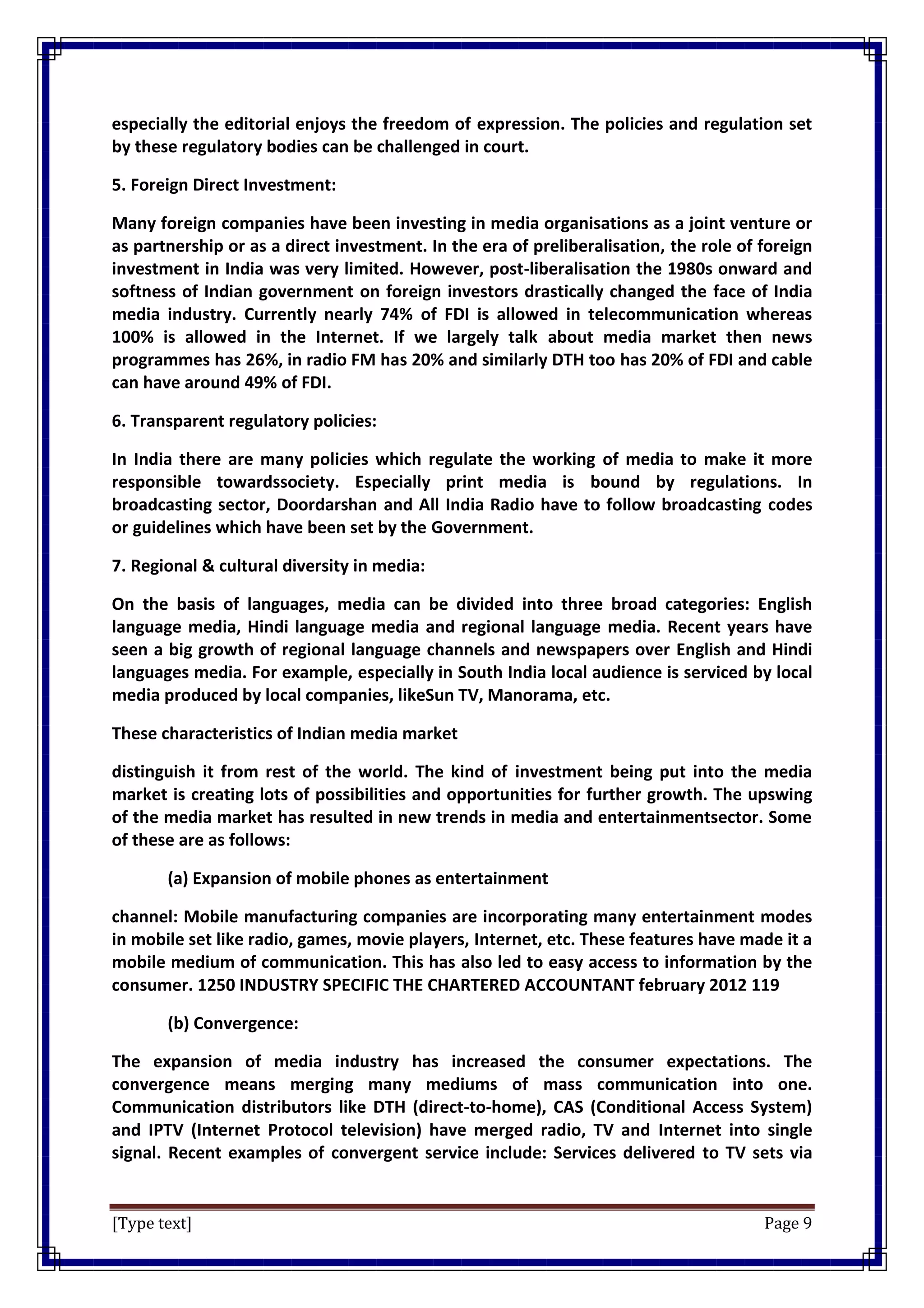 [Type text] Page 9
especially the editorial enjoys the freedom of expression. The policies and regulation set
by these regulatory bodies can be challenged in court.
5. Foreign Direct Investment:
Many foreign companies have been investing in media organisations as a joint venture or
as partnership or as a direct investment. In the era of preliberalisation, the role of foreign
investment in India was very limited. However, post-liberalisation the 1980s onward and
softness of Indian government on foreign investors drastically changed the face of India
media industry. Currently nearly 74% of FDI is allowed in telecommunication whereas
100% is allowed in the Internet. If we largely talk about media market then news
programmes has 26%, in radio FM has 20% and similarly DTH too has 20% of FDI and cable
can have around 49% of FDI.
6. Transparent regulatory policies:
In India there are many policies which regulate the working of media to make it more
responsible towardssociety. Especially print media is bound by regulations. In
broadcasting sector, Doordarshan and All India Radio have to follow broadcasting codes
or guidelines which have been set by the Government.
7. Regional & cultural diversity in media:
On the basis of languages, media can be divided into three broad categories: English
language media, Hindi language media and regional language media. Recent years have
seen a big growth of regional language channels and newspapers over English and Hindi
languages media. For example, especially in South India local audience is serviced by local
media produced by local companies, likeSun TV, Manorama, etc.
These characteristics of Indian media market
distinguish it from rest of the world. The kind of investment being put into the media
market is creating lots of possibilities and opportunities for further growth. The upswing
of the media market has resulted in new trends in media and entertainmentsector. Some
of these are as follows:
(a) Expansion of mobile phones as entertainment
channel: Mobile manufacturing companies are incorporating many entertainment modes
in mobile set like radio, games, movie players, Internet, etc. These features have made it a
mobile medium of communication. This has also led to easy access to information by the
consumer. 1250 INDUSTRY SPECIFIC THE CHARTERED ACCOUNTANT february 2012 119
(b) Convergence:
The expansion of media industry has increased the consumer expectations. The
convergence means merging many mediums of mass communication into one.
Communication distributors like DTH (direct-to-home), CAS (Conditional Access System)
and IPTV (Internet Protocol television) have merged radio, TV and Internet into single
signal. Recent examples of convergent service include: Services delivered to TV sets via
 