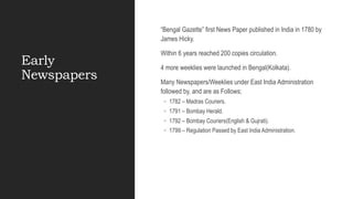 Early
Newspapers
“Bengal Gazette” first News Paper published in India in 1780 by
James Hicky.
Within 6 years reached 200 copies circulation.
4 more weeklies were launched in Bengal(Kolkata).
Many Newspapers/Weeklies under East India Administration
followed by, and are as Follows;
◦ 1782 – Madras Couriers.
◦ 1791 – Bombay Herald.
◦ 1792 – Bombay Couriers(English & Gujrati).
◦ 1799 – Regulation Passed by East India Administration.
 