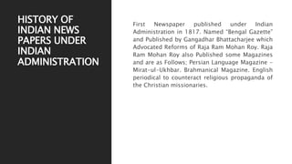 HISTORY OF
INDIAN NEWS
PAPERS UNDER
INDIAN
ADMINISTRATION
First Newspaper published under Indian
Administration in 1817. Named “Bengal Gazette”
and Published by Gangadhar Bhattacharjee which
Advocated Reforms of Raja Ram Mohan Roy. Raja
Ram Mohan Roy also Published some Magazines
and are as Follows; Persian Language Magazine -
Mirat-ul-Ukhbar. Brahmanical Magazine. English
periodical to counteract religious propaganda of
the Christian missionaries.
 