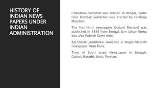 HISTORY OF
INDIAN NEWS
PAPERS UNDER
INDIAN
ADMINISTRATION
Chandrika Samchar was started in Bengal, Same
time Bombay Samachar was started by Ferdunji
Marzban.
The first Hindi newspaper Oodunt Martand was
published in 1826 from Bengal. Jami Jahan Numa
was also Publish Same time.
Bal Shastri Jambhekar launched at Anglo-Marathi
newspaper from Pune.
Time of Short Lived Newspaper in Bengali,
Gujrati,Marathi, Urdu, Persian.
 
