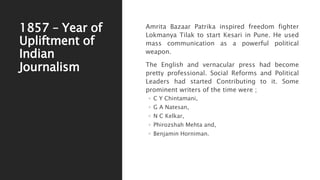 1857 – Year of
Upliftment of
Indian
Journalism
Amrita Bazaar Patrika inspired freedom fighter
Lokmanya Tilak to start Kesari in Pune. He used
mass communication as a powerful political
weapon.
The English and vernacular press had become
pretty professional. Social Reforms and Political
Leaders had started Contributing to it. Some
prominent writers of the time were ;
◦ C Y Chintamani,
◦ G A Natesan,
◦ N C Kelkar,
◦ Phirozshah Mehta and,
◦ Benjamin Horniman.
 