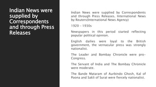 Indian News were
supplied by
Correspondents
and through Press
Releases
Indian News were supplied by Correspondents
and through Press Releases. International News
by Reuters(International News Agency)
1920 – 1930s
Newspapers in this period started reflecting
popular political opinion.
English dailies were loyal to the British
government, the vernacular press was strongly
nationalist.
The Leader and Bombay Chronicle were pro-
Congress.
The Servant of India and The Bombay Chronicle
were moderate.
The Bande Mataram of Aurbindo Ghosh, Kal of
Poona and Sakli of Surat were fiercely nationalist.
 