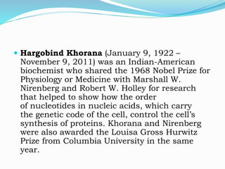  Hargobind Khorana (January 9, 1922 –
November 9, 2011) was an Indian-American
biochemist who shared the 1968 Nobel Prize for
Physiology or Medicine with Marshall W.
Nirenberg and Robert W. Holley for research
that helped to show how the order
of nucleotides in nucleic acids, which carry
the genetic code of the cell, control the cell’s
synthesis of proteins. Khorana and Nirenberg
were also awarded the Louisa Gross Hurwitz
Prize from Columbia University in the same
year.
 
