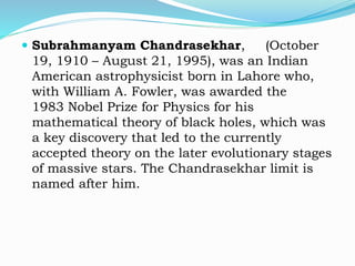  Subrahmanyam Chandrasekhar, (October
19, 1910 – August 21, 1995), was an Indian
American astrophysicist born in Lahore who,
with William A. Fowler, was awarded the
1983 Nobel Prize for Physics for his
mathematical theory of black holes, which was
a key discovery that led to the currently
accepted theory on the later evolutionary stages
of massive stars. The Chandrasekhar limit is
named after him.
 
