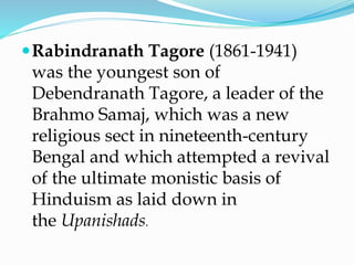 Rabindranath Tagore (1861-1941)
was the youngest son of
Debendranath Tagore, a leader of the
Brahmo Samaj, which was a new
religious sect in nineteenth-century
Bengal and which attempted a revival
of the ultimate monistic basis of
Hinduism as laid down in
the Upanishads.
 