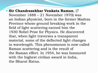  Sir Chandrasekhar Venkata Raman, (7
November 1888 – 21 November 1970) was
an Indian physicist, born in the former Madras
Province whose ground breaking work in the
field of light scattering earned him the
1930 Nobel Prize for Physics. He discovered
that, when light traverses a transparent
material, some of the deflected light changes
in wavelength. This phenomenon is now called
Raman scattering and is the result of
the Raman effect. In 1954, he was honoured
with the highest civilian award in India,
the Bharat Ratna.
 